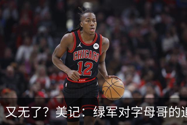 又无了？美记：绿军对字母哥的追求并非外界认为的那样积极